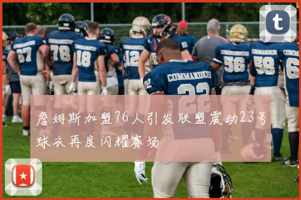 詹姆斯加盟76人引发联盟震动23号球衣再度闪耀赛场