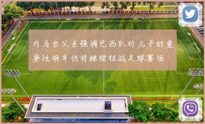 内马尔父亲强调巴西队对儿子的重要性明年仍将继续征战足球赛场