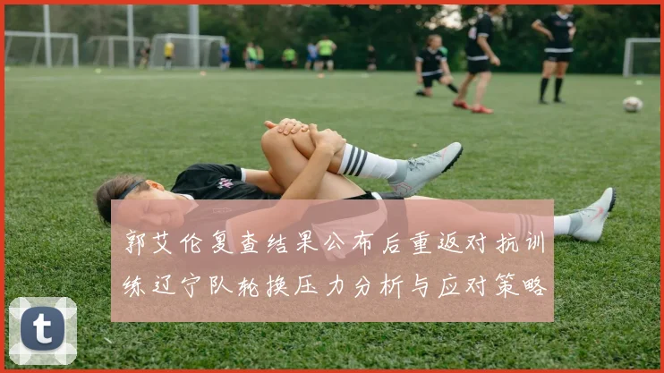 郭艾伦复查结果公布后重返对抗训练辽宁队轮换压力分析与应对策略