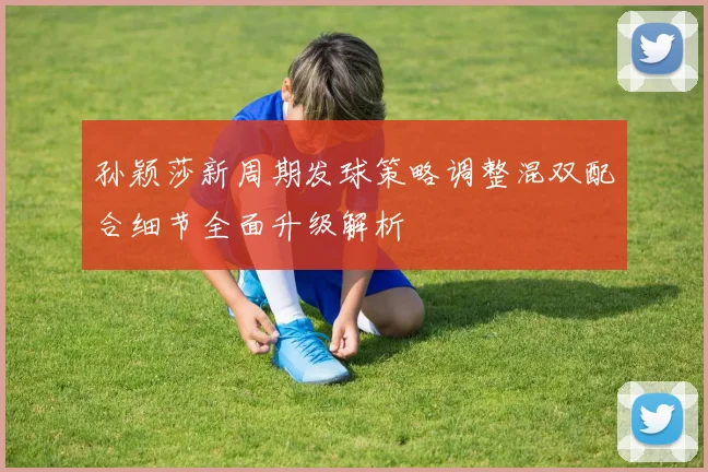 孙颖莎新周期发球策略调整混双配合细节全面升级解析