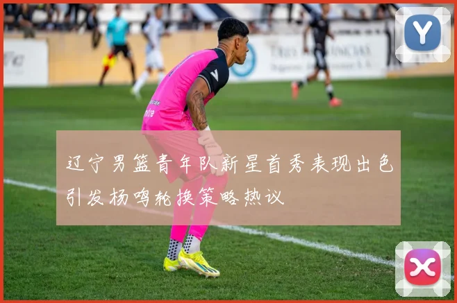 辽宁男篮青年队新星首秀表现出色引发杨鸣轮换策略热议