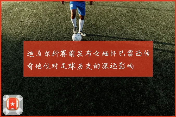 迪马尔科赛前发布会缅怀巴雷西传奇地位对足球历史的深远影响