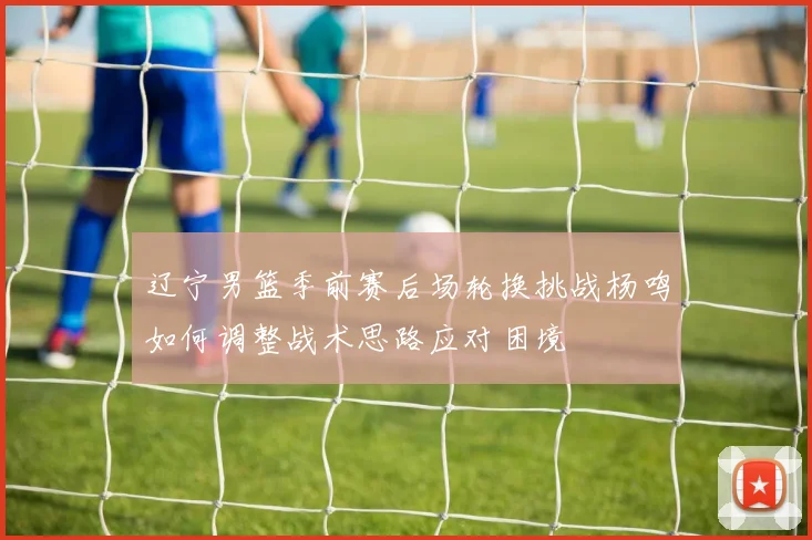 辽宁男篮季前赛后场轮换挑战杨鸣如何调整战术思路应对困境