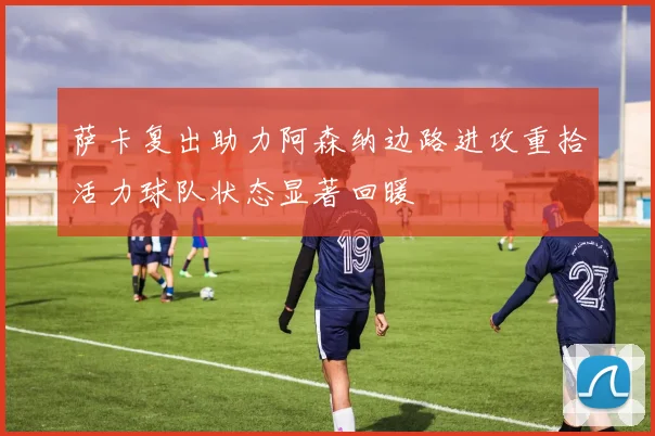 萨卡复出助力阿森纳边路进攻重拾活力球队状态显著回暖
