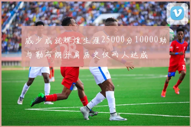 威少成就辉煌生涯25000分10000助与勒布朗并肩历史仅两人达成