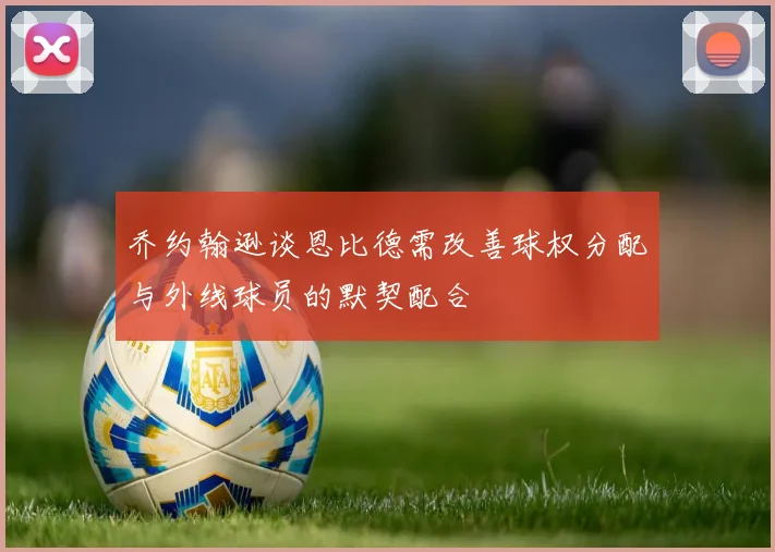 乔约翰逊谈恩比德需改善球权分配与外线球员的默契配合